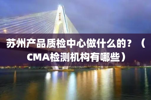 苏州产品质检中心做什么的？（CMA检测机构有哪些）