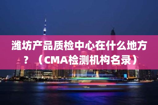 潍坊产品质检中心在什么地方？（CMA检测机构名录）