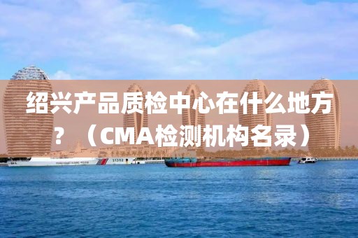 绍兴产品质检中心在什么地方？（CMA检测机构名录）