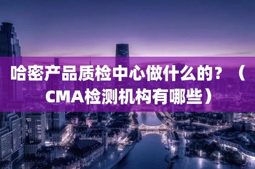 哈密产品质检中心做什么的？（CMA检测机构有哪些）