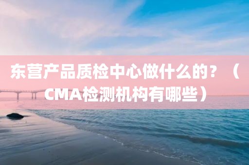 东营产品质检中心做什么的？（CMA检测机构有哪些）