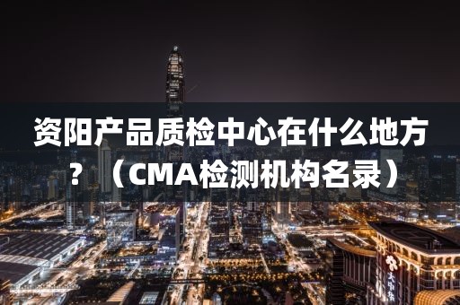 资阳产品质检中心在什么地方？（CMA检测机构名录）