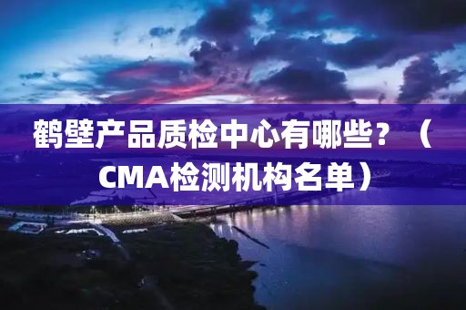 鹤壁产品质检中心有哪些？（CMA检测机构名单）