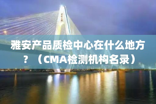 雅安产品质检中心在什么地方？（CMA检测机构名录）