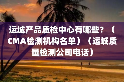 运城产品质检中心有哪些？（CMA检测机构名单）（运城质量检测公司电话）