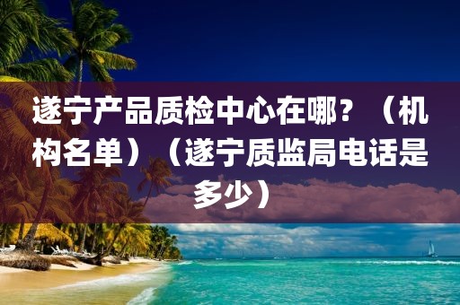 遂宁产品质检中心在哪？（机构名单）（遂宁质监局电话是多少）