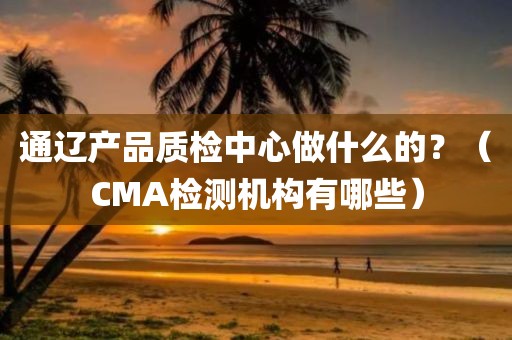 通辽产品质检中心做什么的？（CMA检测机构有哪些）