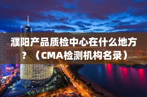 濮阳产品质检中心在什么地方？（CMA检测机构名录）