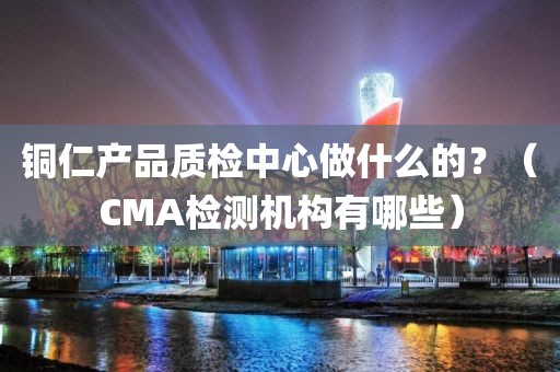 铜仁产品质检中心做什么的？（CMA检测机构有哪些）