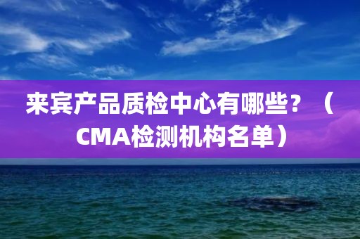 来宾产品质检中心有哪些？（CMA检测机构名单）